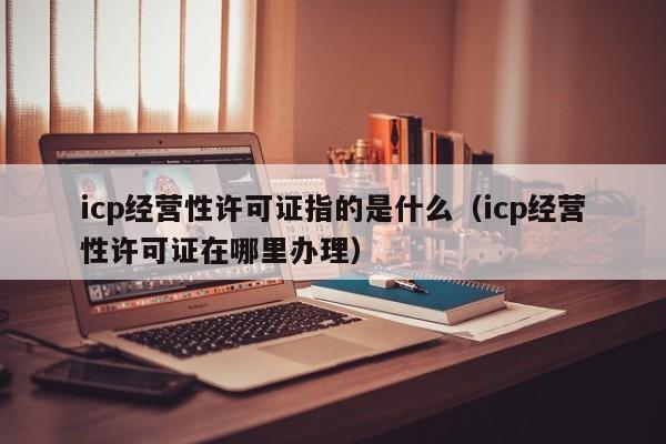 icp经营性许可证指的是什么（icp经营性许可证在哪里办理）