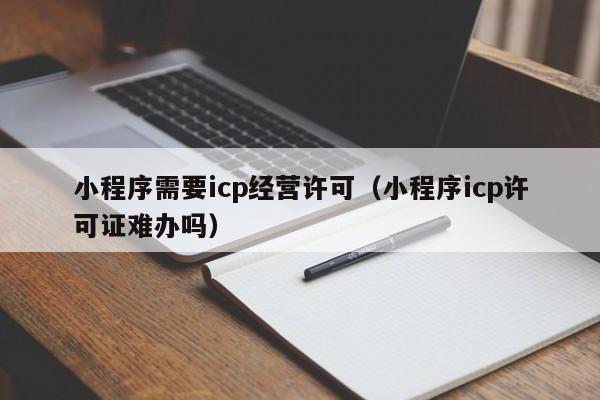 小程序需要icp经营许可（小程序icp许可证难办吗）