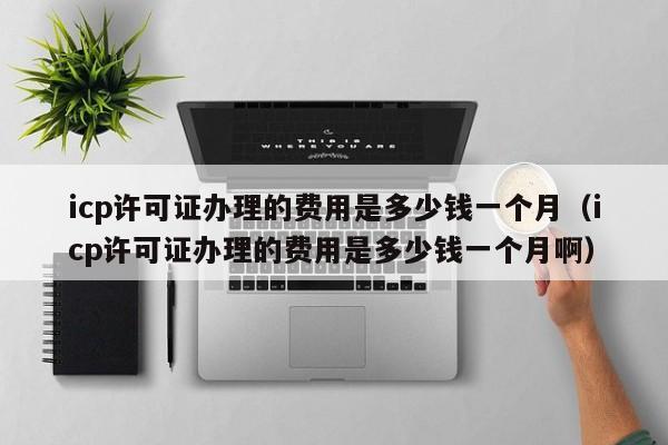 icp许可证办理的费用是多少钱一个月（icp许可证办理的费用是多少钱一个月啊）