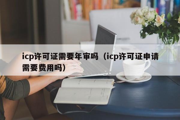 icp许可证需要年审吗（icp许可证申请需要费用吗）