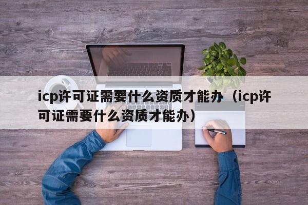 icp许可证需要什么资质才能办（icp许可证需要什么资质才能办）