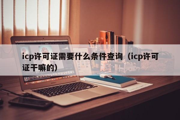 icp许可证需要什么条件查询（icp许可证干嘛的）