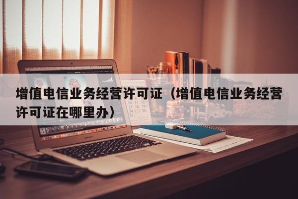 增值电信业务经营许可证（增值电信业务经营许可证在哪里办）