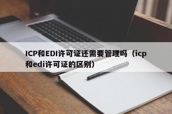 ICP和EDI许可证还需要管理吗（icp和edi许可证的区别）