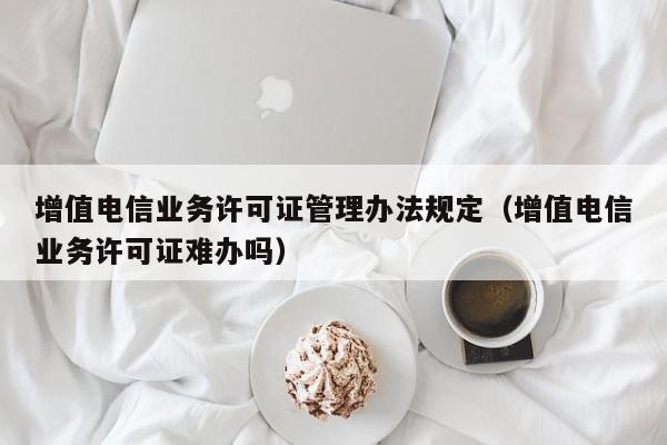 增值电信业务许可证管理办法规定（增值电信业务许可证难办吗）