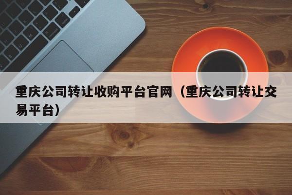 重庆公司转让收购平台官网（重庆公司转让交易平台）