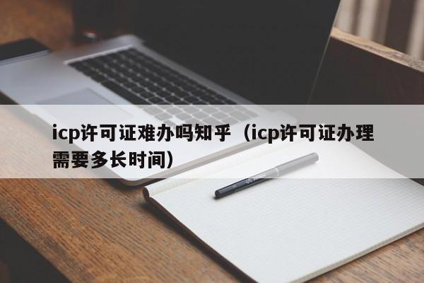 icp许可证难办吗知乎（icp许可证办理需要多长时间）