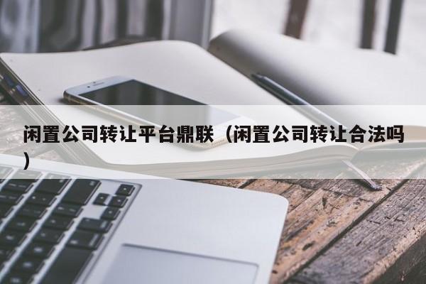 闲置公司转让平台鼎联（闲置公司转让合法吗）