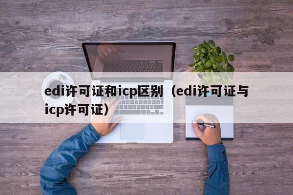 edi许可证和icp区别（edi许可证与icp许可证）