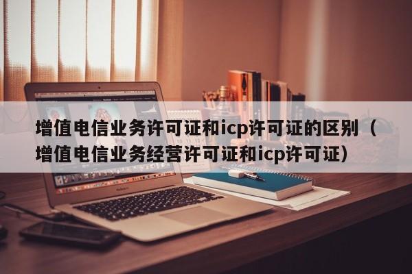 增值电信业务许可证和icp许可证的区别（增值电信业务经营许可证和icp许可证）