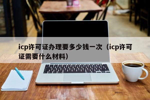 icp许可证办理要多少钱一次（icp许可证需要什么材料）