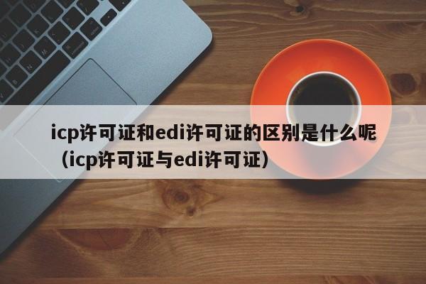 icp许可证和edi许可证的区别是什么呢（icp许可证与edi许可证）