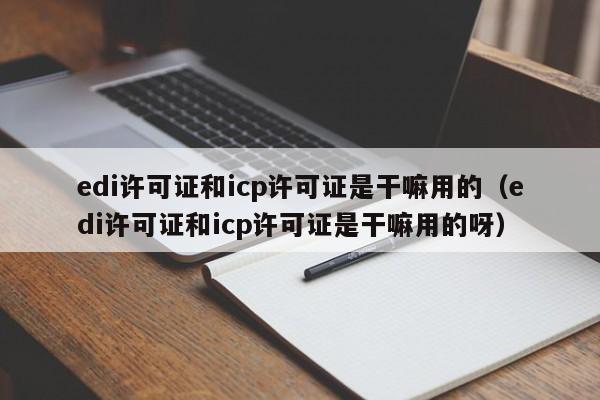 edi许可证和icp许可证是干嘛用的（edi许可证和icp许可证是干嘛用的呀）