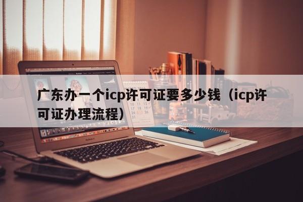 广东办一个icp许可证要多少钱（icp许可证办理流程）