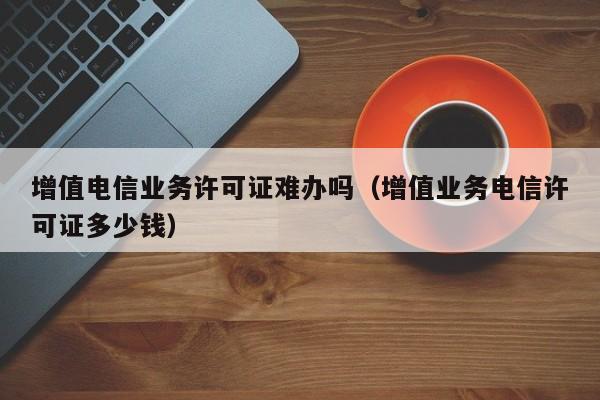 增值电信业务许可证难办吗（增值业务电信许可证多少钱）