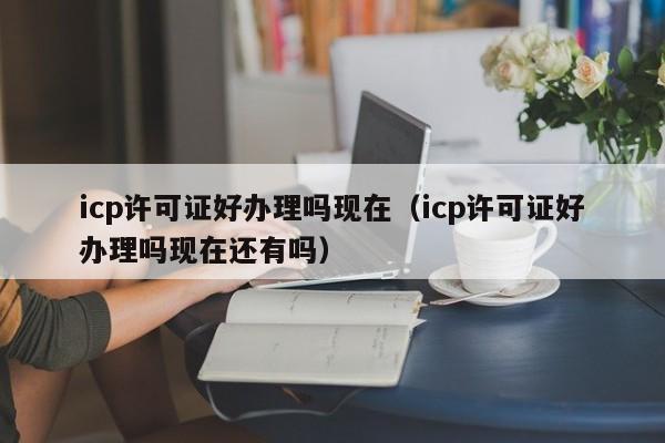 icp许可证好办理吗现在（icp许可证好办理吗现在还有吗）