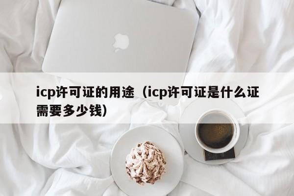 icp许可证的用途（icp许可证是什么证需要多少钱）