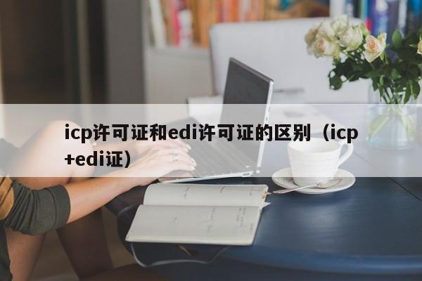 icp许可证和edi许可证的区别（icp+edi证）