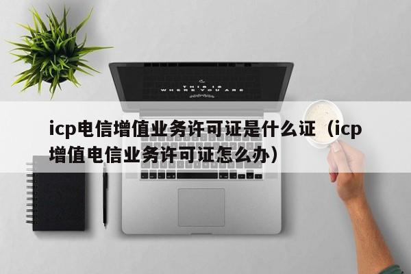 icp电信增值业务许可证是什么证（icp增值电信业务许可证怎么办）