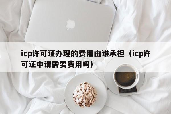 icp许可证办理的费用由谁承担（icp许可证申请需要费用吗）