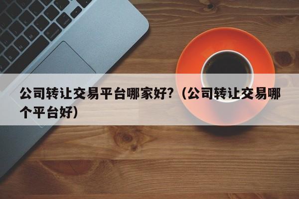 公司转让交易平台哪家好?（公司转让交易哪个平台好）