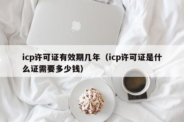 icp许可证有效期几年（icp许可证是什么证需要多少钱）