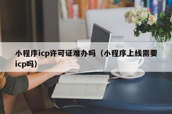 小程序icp许可证难办吗（小程序上线需要icp吗）