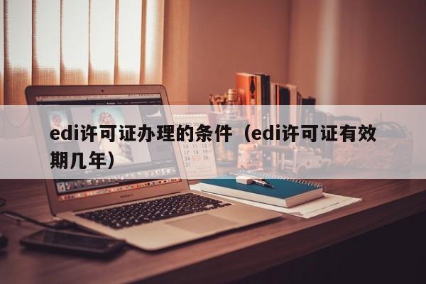 edi许可证办理的条件（edi许可证有效期几年）