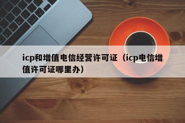 icp和增值电信经营许可证（icp电信增值许可证哪里办）