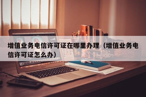 增值业务电信许可证在哪里办理（增值业务电信许可证怎么办）