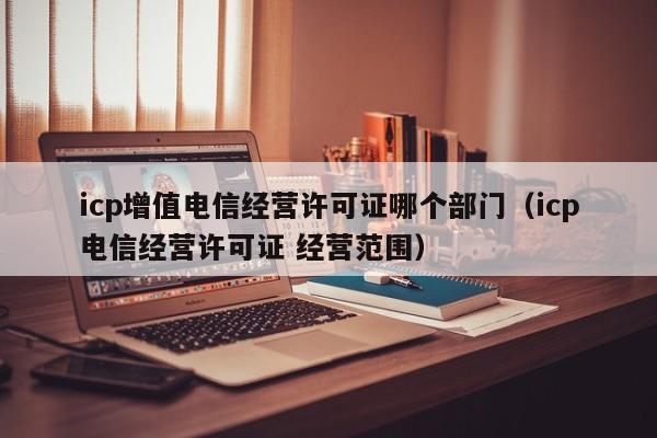 icp增值电信经营许可证哪个部门（icp电信经营许可证 经营范围）