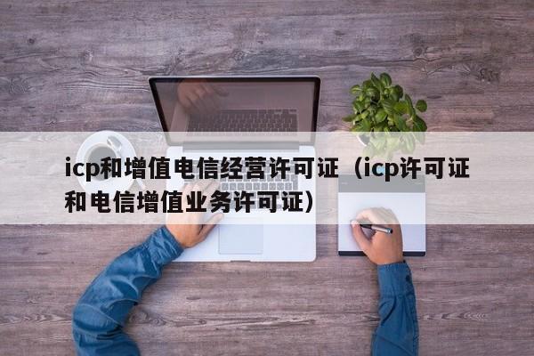 icp和增值电信经营许可证（icp许可证和电信增值业务许可证）