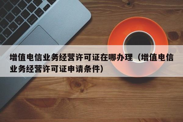 增值电信业务经营许可证在哪办理（增值电信业务经营许可证申请条件）