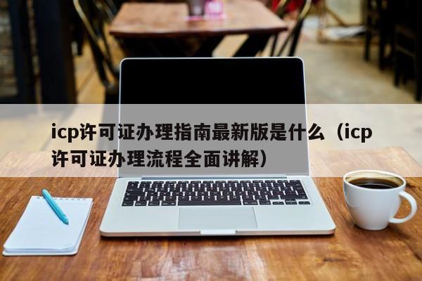 icp许可证办理指南最新版是什么（icp许可证办理流程全面讲解）