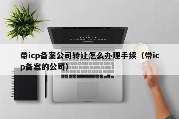 带icp备案公司转让怎么办理手续（带icp备案的公司）