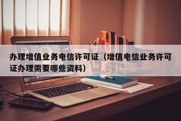 办理增值业务电信许可证（增值电信业务许可证办理需要哪些资料）