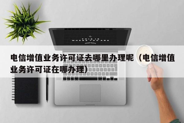 电信增值业务许可证去哪里办理呢（电信增值业务许可证在哪办理）