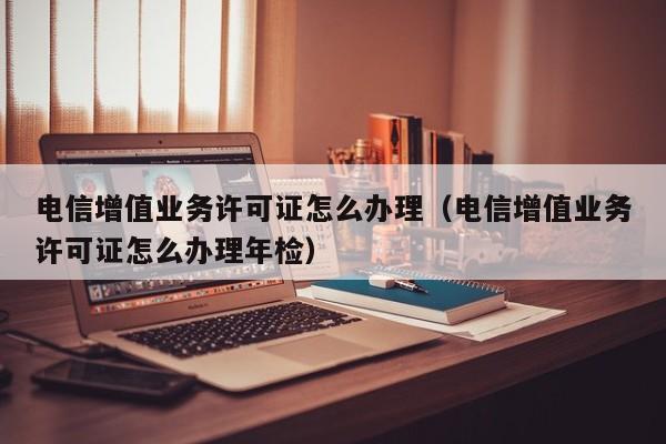 电信增值业务许可证怎么办理（电信增值业务许可证怎么办理年检）