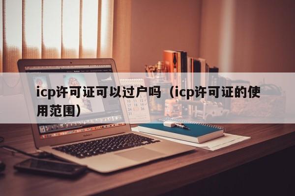 icp许可证可以过户吗（icp许可证的使用范围）