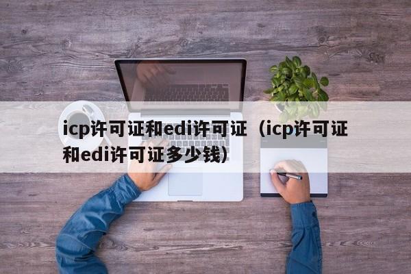 icp许可证和edi许可证（icp许可证和edi许可证多少钱）