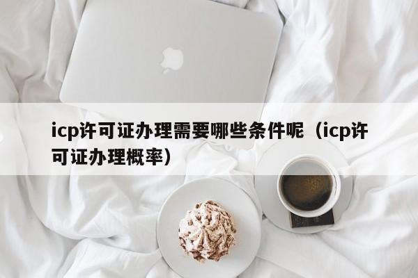 icp许可证办理需要哪些条件呢（icp许可证办理概率）