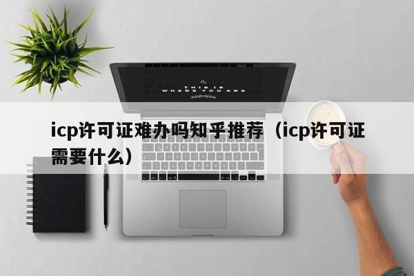 icp许可证难办吗知乎推荐（icp许可证需要什么）