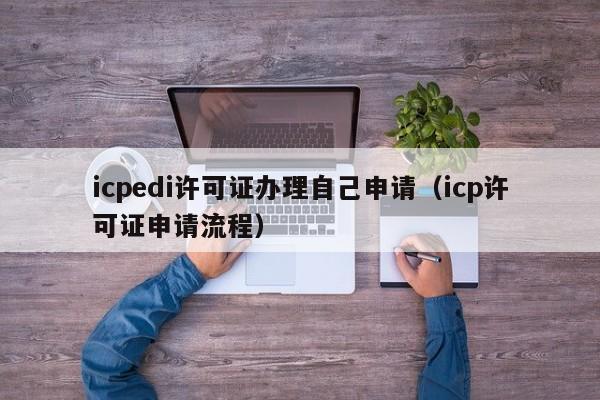 icpedi许可证办理自己申请（icp许可证申请流程）