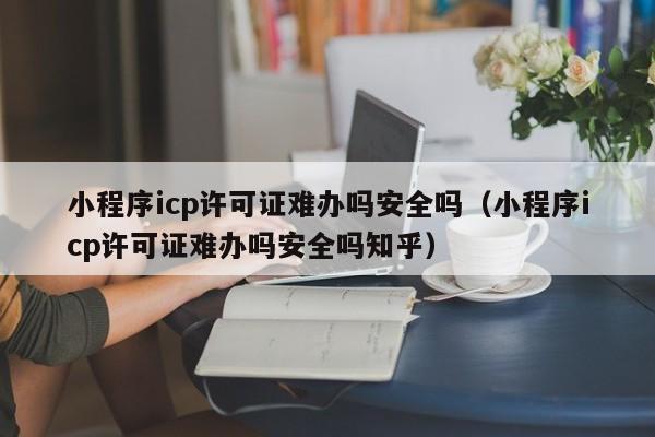 小程序icp许可证难办吗安全吗（小程序icp许可证难办吗安全吗知乎）