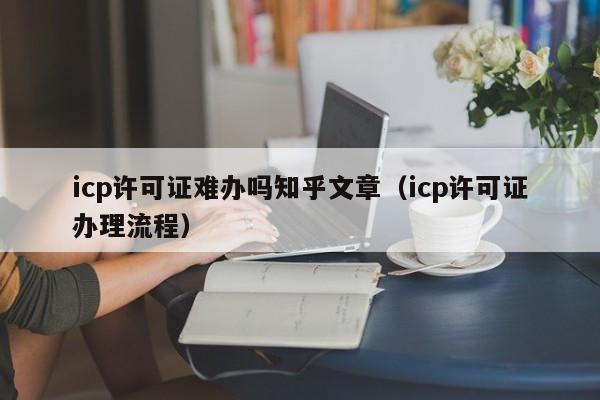 icp许可证难办吗知乎文章（icp许可证办理流程）