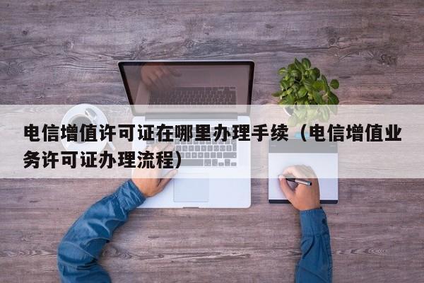 电信增值许可证在哪里办理手续（电信增值业务许可证办理流程）