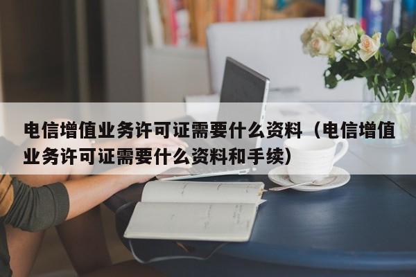 电信增值业务许可证需要什么资料（电信增值业务许可证需要什么资料和手续）