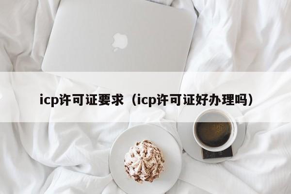 icp许可证要求（icp许可证好办理吗）