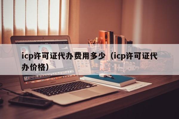 icp许可证代办费用多少（icp许可证代办价格）