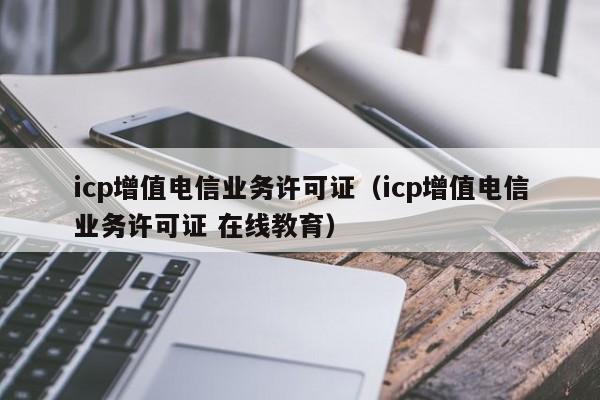 icp增值电信业务许可证（icp增值电信业务许可证 在线教育）